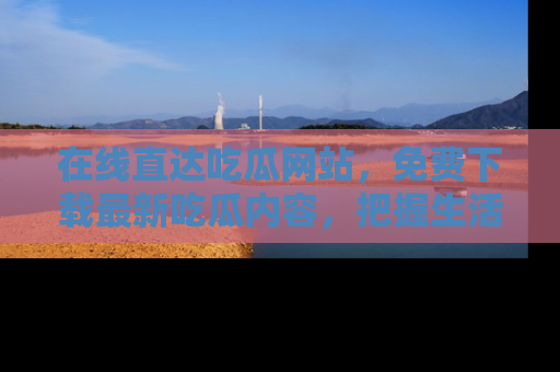 在线直达吃瓜网站,免费下载最新吃瓜内容,把握生活乐趣!