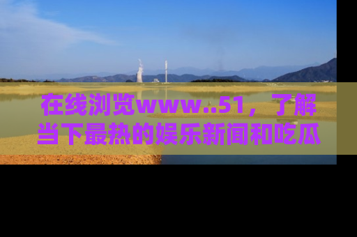 在线浏览www..51,了解当下最热的娱乐新闻和吃瓜话题