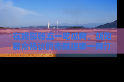 在线探秘五一吃瓜网,朝阳群众热议的奇闻趣事一网打尽