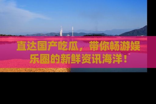 直达国产吃瓜,带你畅游娱乐圈的新鲜资讯海洋!