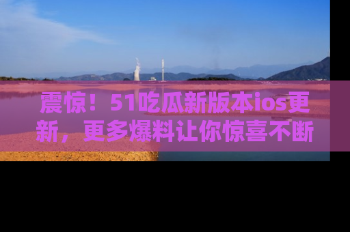 震惊!51吃瓜新版本ios更新,更多爆料让你惊喜不断,赶快来看吧!