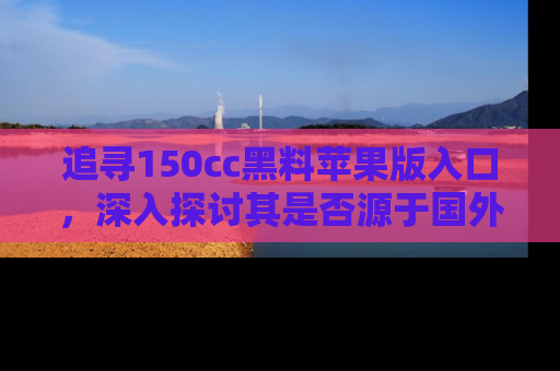 追寻150cc黑料苹果版入口,深入探讨其是否源于国外的传闻