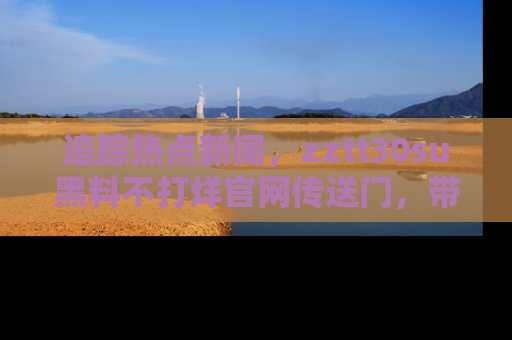 追踪热点新闻,zztt30su黑料不打烊官网传送门,带你进入吃瓜新世界!