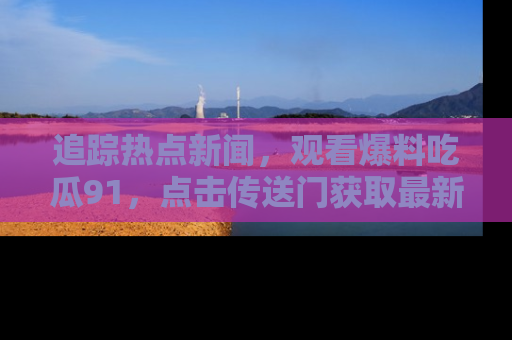 追踪热点新闻,观看爆料吃瓜91,点击传送门获取最新更新!