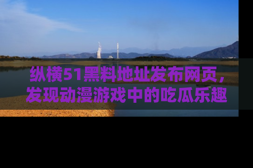 纵横51黑料地址发布网页,发现动漫游戏中的吃瓜乐趣