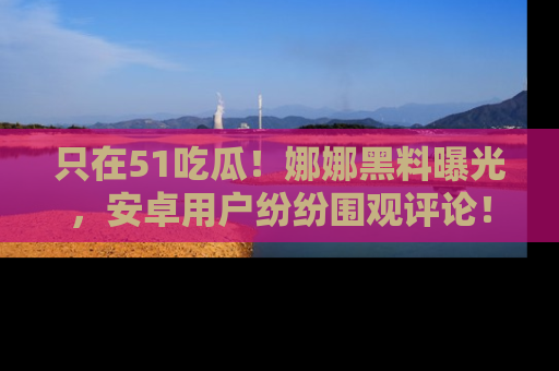 只在51吃瓜!娜娜黑料曝光,安卓用户纷纷围观评论!