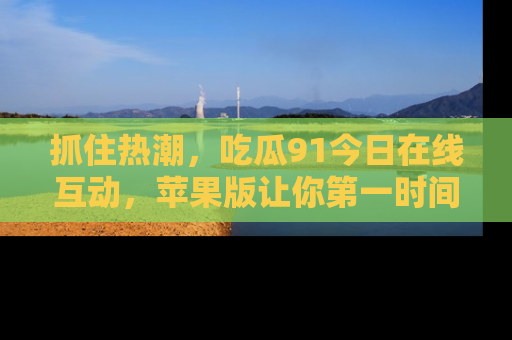 抓住热潮,吃瓜91今日在线互动,苹果版让你第一时间掌握信息!