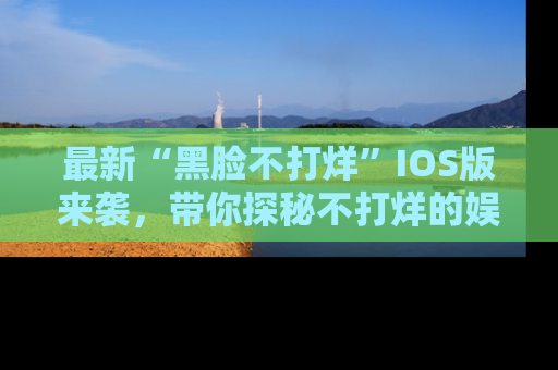 最新“黑脸不打烊”IOS版来袭,带你探秘不打烊的娱乐世界!