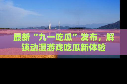 最新“九一吃瓜”发布,解锁动漫游戏吃瓜新体验