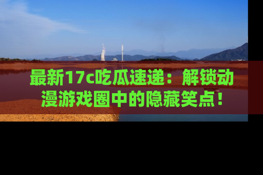 最新17c吃瓜速递:解锁动漫游戏圈中的隐藏笑点!