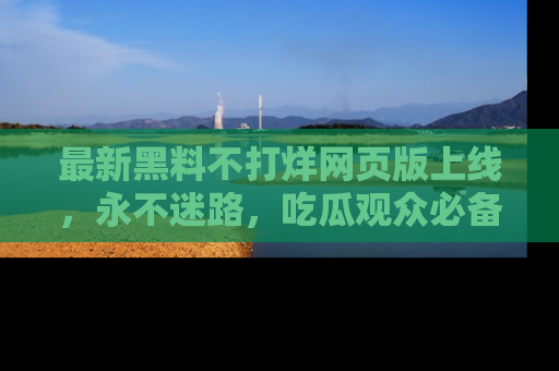 最新黑料不打烊网页版上线,永不迷路,吃瓜观众必备工具!