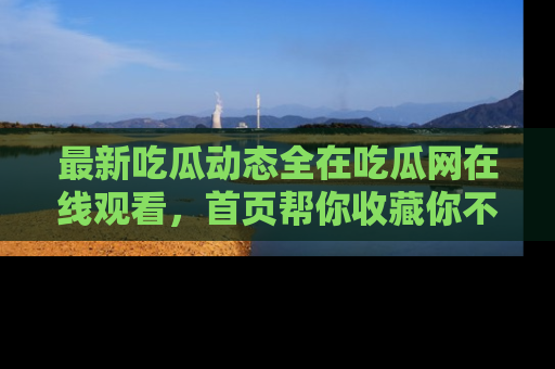 最新吃瓜动态全在吃瓜网在线观看,首页帮你收藏你不能错过的精彩!