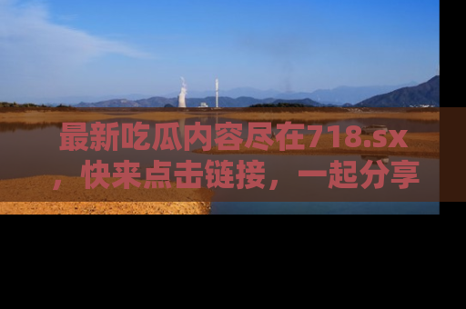 最新吃瓜内容尽在718.sx,快来点击链接,一起分享那些精彩瞬间!