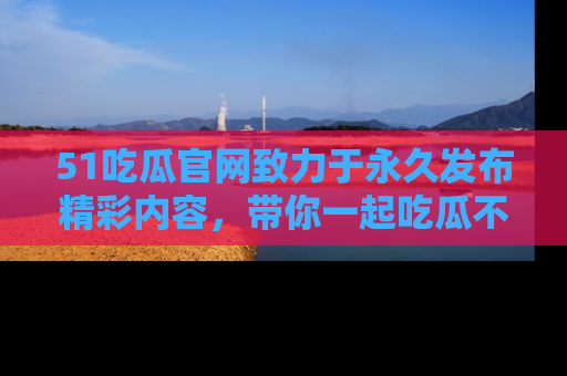 51吃瓜官网致力于永久发布精彩内容,带你一起吃瓜不停歇!