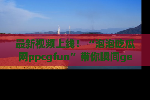 最新视频上线!“泡泡吃瓜网ppcgfun”带你瞬间get吃瓜圈的秘密