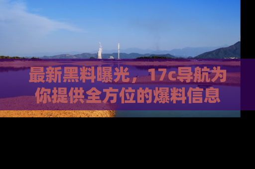 最新黑料曝光,17c导航为你提供全方位的爆料信息