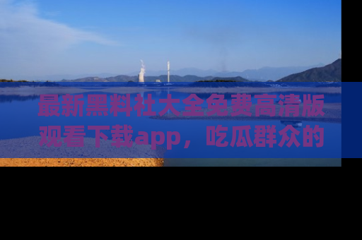 最新黑料社大全免费高清版观看下载app,吃瓜群众的必备神器
