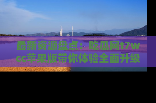 最新资源盘点:吃瓜网t7wcc苹果版带你体验全面升级