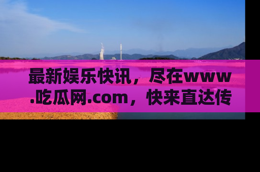 最新娱乐快讯,尽在www.吃瓜网.com,快来直达传送门收获惊喜吧!