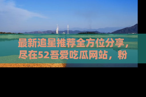 最新追星推荐全方位分享,尽在52吾爱吃瓜网站,粉丝必看