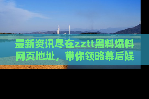 最新资讯尽在zztt黑料爆料网页地址,带你领略幕后娱乐圈的精彩瞬间!